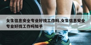 女生信息安全专业好找工作吗,女生信息安全专业好找工作吗知乎