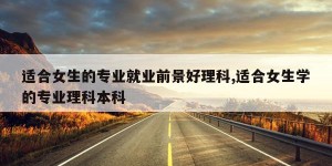 适合女生的专业就业前景好理科,适合女生学的专业理科本科