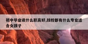 初中毕业读什么职高好,技校都有什么专业适合女孩子
