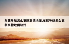 车载导航怎么更新高德地图,车载导航怎么更新高德地图软件