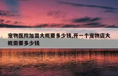 宠物医院加盟大概要多少钱,开一个宠物店大概需要多少钱
