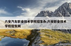 六安汽车职业技术学院招生办,六安职业技术学校招生网
